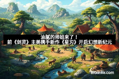油腻的师姐来了！前《剑灵》主美携手新作《星刃》开启幻想新纪元